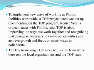 Contd…To implement new ways of working at Philips facilities worldwide, a TOP project team was set up. Commenting on the TOP program, RenierVree, a project leader with Philips, said, TOP is about improving the ways we work together and recognizingthat change is necessary to create opportunities and achieve growth and focus on smart ways to collaborate.The key to making TOP successful is the team work between the local organizations and the TOP team.