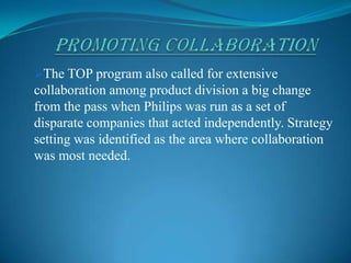 PROMOTING COLLABORATIONThe TOP program also called for extensive collaboration among product division a big change from the pass when Philips was run as a set of disparate companies that acted independently. Strategy setting was identified as the area where collaboration was most needed. In the CorBooostra era, Philips was run as a set of disparate businesses, where as long as you delivered your bottom line, no one cared about collaboration or group-level profitability.
