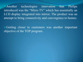 Getting closer to customers was another important objective of the TOP program.The TOP program focused on transforming Philips from being a technology-driven company to a market-driven company.