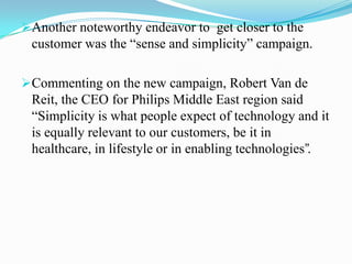 Commenting on the new campaign, Robert Van de Reit, the CEO for Philips Middle East region said “Simplicity is what people expect of technology and it is equally relevant to our customers, be it in healthcare, in lifestyle or in enabling technologies”.BENEFITS :-The TOP program yielded encouraging results by bringing about a clear cultural change in Philips.The increased collaboration between product divisions helped in knowledge sharing.eg:The TOP program also improved Philips’ HR practices in many ways.Another significant benefit that Philips gained from its TOP program was the improvement in its time-to-market.