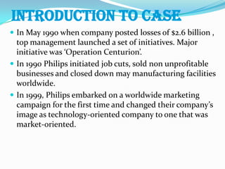 INTRODUCTION TO CASEIn May 1990 when company posted losses of $2.6 billion , top management launched a set of initiatives. Major initiative was ‘Operation Centurion’.In 1990 Philips initiated job cuts, sold non unprofitable businesses and closed down may manufacturing facilities worldwide.In 1999, Philips embarked on a worldwide marketing campaign for the first time and changed their company’s image as technology-oriented company to one that was market-oriented.