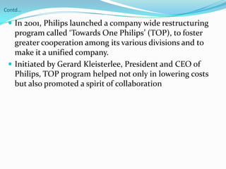 Contd…In 2001, Philips launched a company wide restructuring program called ‘Towards One Philips’ (TOP), to foster greater cooperation among its various divisions and to make it a unified company. Initiated by Gerard Kleisterlee, President and CEO of Philips, TOP program helped not only in lowering costs but also promoted a spirit of collaboration