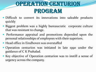 OPERATION CENTURION PROGRAMDifficult to convert its innovations into saleable products quicklyBiggest problem was a highly bureaucratic  corporate culture that was resistant to change. Performance appraisal and promotions depended upon the personal relationships of employees with their superiors.Head office in Eindhoven was overstaffedOperation centurion was initiated in late 1990 under the guidance of C K Prahalad.Key objective of Operation centurion was to instill a sense of urgency across the company.