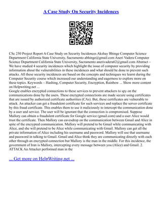 A Case Study On Security Incidences
CSc 250 Project Report A Case Study on Security Incidences Akshay Bhinge Computer Science
Department California State University, Sacramento abhinge@gmail.com Aneri Vadera Computer
Science Department California State University, Sacramento anerivadera62@gmail.com Abstract –
We have studied 4 security incidences which highlight the issue of computer security by providing
information about the vulnerabilities in these incidences and what should be done to prevent such
attacks. All these security incidences are based on the concepts and techniques we learnt during the
Computer Security course which increased our understanding and eagerness to explore more on
these topics. Keywords – Hashing, Computer Security, Encryption, Rainbow ... Show more content
on Helpwriting.net ...
Google enables encrypted connections to these services to prevent attackers to spy on the
communications done by the users. These encrypted connections are made secure using certificates
that are issued by authorized certificate authorities (CAs). But, these certificates are vulnerable to
attack. An attacker can get a fraudulent certificate for such services and replace the server certificate
by this fraud certificate. This enables them to use it maliciously to intercept the communication done
by a user and service. The user will be ignorant that the connection is compromised. Suppose
Mallory can obtain a fraudulent certificate for Google service (gmail.com) and a user Alice would
trust the certificate. Then Mallory can eavesdrop on the communication between Gmail and Alice in
spite of the encrypted communication. Mallory will pretend to be Gmail while communicating with
Alice, and she will pretend to be Alice while communicating with Gmail. Mallory can get all the
private information of Alice including his username and password. Mallory will use that username
and password in talking to Gmail. Gmail and Alice think they are communicating directly with each
other through an encrypted connection but Mallory is the man in the middle. For this incidence, the
government of Iran is Mallory, intercepting every message between you (Alice) and Gmail. 2.
ATTACK An Attacker performed man in the
... Get more on HelpWriting.net ...
 