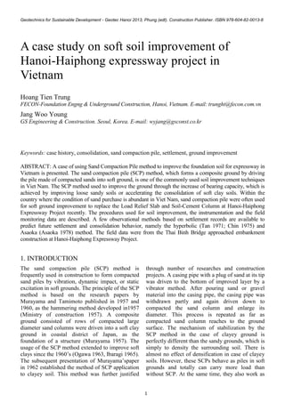 Geotechnics for Sustainable Development - Geotec Hanoi 2013, Phung (edt). Construction Publisher. ISBN 978-604-82-0013-8
1
Keywords: case history, consolidation, sand compaction pile, settlement, ground improvement
ABSTRACT: A case of using Sand Compaction Pile method to improve the foundation soil for expressway in
Vietnam is presented. The sand compaction pile (SCP) method, which forms a composite ground by driving
the pile made of compacted sands into soft ground, is one of the commonly used soil improvement techniques
in Viet Nam. The SCP method used to improve the ground through the increase of bearing capacity, which is
achieved by improving loose sandy soils or accelerating the consolidation of soft clay soils. Within the
country where the condition of sand purchase is abundant in Viet Nam, sand compaction pile were often used
for soft ground improvement to replace the Load Relief Slab and Soil-Cement Column at Hanoi-Haiphong
Expressway Project recently. The procedures used for soil improvement, the instrumentation and the field
monitoring data are described. A few observational methods based on settlement records are available to
predict future settlement and consolidation behavior, namely the hyperbolic (Tan 1971; Chin 1975) and
Asaoka (Asaoka 1978) method. The field data were from the Thai Binh Bridge approached embankment
construction at Hanoi-Haiphong Expressway Project.
1. INTRODUCTION
The sand compaction pile (SCP) method is
frequently used in construction to form compacted
sand piles by vibration, dynamic impact, or static
excitation in soft grounds. The principle of the SCP
method is based on the research papers by
Murayama and Tamimoto published in 1957 and
1960, as the hammering method developed in1957
(Ministry of construction 1957). A composite
ground consisted of rows of compacted large
diameter sand columns were driven into a soft clay
ground in coastal district of Japan, as the
foundation of a structure (Murayama 1957). The
usage of the SCP method extended to improve soft
clays since the 1960’s (Ogawa 1963, Ibaragi 1965).
The subsequent presentation of Murayama’spaper
in 1962 established the method of SCP application
to clayey soil. This method was further justified
through number of researches and construction
projects. A casing pipe with a plug of sand at its tip
was driven to the bottom of improved layer by a
vibrator method. After pouring sand or gravel
material into the casing pipe, the casing pipe was
withdrawn partly and again driven down to
compacted the sand column and enlarge its
diameter. This process is repeated as far as
compacted sand column reaches to the ground
surface. The mechanism of stabilization by the
SCP method in the case of clayey ground is
perfectly different than the sandy grounds, which is
simply to density the surrounding soil. There is
almost no effect of densification in case of clayey
soils. However, these SCPs behave as piles in soft
grounds and totally can carry more load than
without SCP. At the same time, they also work as
A case study on soft soil improvement of
Hanoi-Haiphong expressway project in
Vietnam
Hoang Tien Trung
FECON-Foundation Engng & Underground Construction, Hanoi, Vietnam. E-mail: trunght@fecon.com.vn
Jang Woo Young
GS Engineering & Construction. Seoul, Korea. E-mail: wyjang@gsconst.co.kr
 