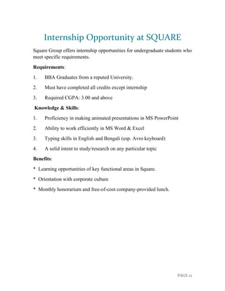 PAGE 12
Internship Opportunity at SQUARE
Square Group offers internship opportunities for undergraduate students who
meet specific requirements.
Requirements:
1. BBA Graduates from a reputed University.
2. Must have completed all credits except internship
3. Required CGPA: 3.00 and above
Knowledge & Skills:
1. Proficiency in making animated presentations in MS PowerPoint
2. Ability to work efficiently in MS Word & Excel
3. Typing skills in English and Bengali (esp. Avro keyboard)
4. A solid intent to study/research on any particular topic
Benefits:
* Learning opportunities of key functional areas in Square.
* Orientation with corporate culture
* Monthly honorarium and free-of-cost company-provided lunch.
 