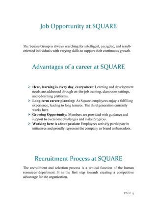PAGE 13
Job Opportunity at SQUARE
The Square Group is always searching for intelligent, energetic, and result-
oriented individuals with varying skills to support their continuous growth.
Advantages of a career at SQUARE
➢ Here, learning is every day, everywhere: Learning and development
needs are addressed through on-the-job training, classroom settings,
and e-learning platforms.
➢ Long-term career planning: At Square, employees enjoy a fulfilling
experience, leading to long tenures. The third generation currently
works here.
➢ Growing Opportunity: Members are provided with guidance and
support to overcome challenges and make progress.
➢ Working here is about passion: Employees actively participate in
initiatives and proudly represent the company as brand ambassadors.
Recruitment Process at SQUARE
The recruitment and selection process is a critical function of the human
resources department. It is the first step towards creating a competitive
advantage for the organization.
 