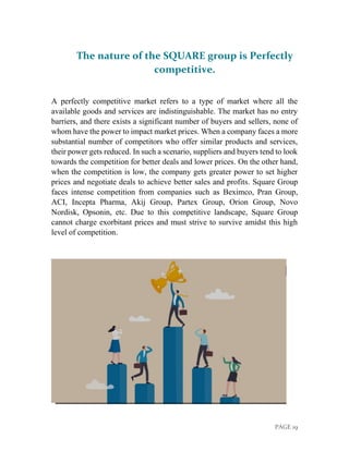 PAGE 19
The nature of the SQUARE group is Perfectly
competitive.
A perfectly competitive market refers to a type of market where all the
available goods and services are indistinguishable. The market has no entry
barriers, and there exists a significant number of buyers and sellers, none of
whom have the power to impact market prices. When a company faces a more
substantial number of competitors who offer similar products and services,
their power gets reduced. In such a scenario, suppliers and buyers tend to look
towards the competition for better deals and lower prices. On the other hand,
when the competition is low, the company gets greater power to set higher
prices and negotiate deals to achieve better sales and profits. Square Group
faces intense competition from companies such as Beximco, Pran Group,
ACI, Incepta Pharma, Akij Group, Partex Group, Orion Group, Novo
Nordisk, Opsonin, etc. Due to this competitive landscape, Square Group
cannot charge exorbitant prices and must strive to survive amidst this high
level of competition.
 