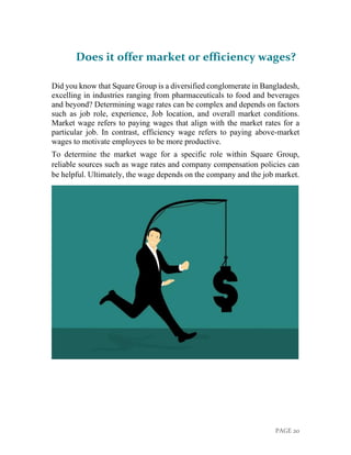 PAGE 20
Does it offer market or efficiency wages?
Did you know that Square Group is a diversified conglomerate in Bangladesh,
excelling in industries ranging from pharmaceuticals to food and beverages
and beyond? Determining wage rates can be complex and depends on factors
such as job role, experience, Job location, and overall market conditions.
Market wage refers to paying wages that align with the market rates for a
particular job. In contrast, efficiency wage refers to paying above-market
wages to motivate employees to be more productive.
To determine the market wage for a specific role within Square Group,
reliable sources such as wage rates and company compensation policies can
be helpful. Ultimately, the wage depends on the company and the job market.
 