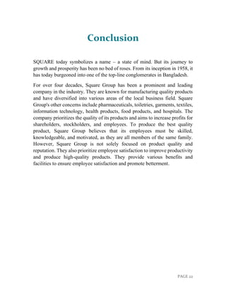 PAGE 22
Conclusion
SQUARE today symbolizes a name – a state of mind. But its journey to
growth and prosperity has been no bed of roses. From its inception in 1958, it
has today burgeoned into one of the top-line conglomerates in Bangladesh.
For over four decades, Square Group has been a prominent and leading
company in the industry. They are known for manufacturing quality products
and have diversified into various areas of the local business field. Square
Group's other concerns include pharmaceuticals, toiletries, garments, textiles,
information technology, health products, food products, and hospitals. The
company prioritizes the quality of its products and aims to increase profits for
shareholders, stockholders, and employees. To produce the best quality
product, Square Group believes that its employees must be skilled,
knowledgeable, and motivated, as they are all members of the same family.
However, Square Group is not solely focused on product quality and
reputation. They also prioritize employee satisfaction to improve productivity
and produce high-quality products. They provide various benefits and
facilities to ensure employee satisfaction and promote betterment.
 