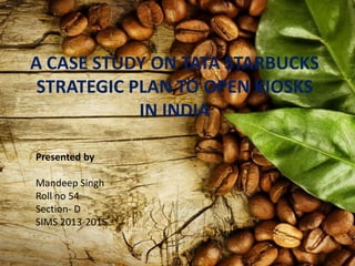 A CASE STUDY ON TATA STARBUCKS
STRATEGIC PLAN TO OPEN KIOSKS
IN INDIA
Presented by
Mandeep Singh
Roll no 54
Section- D
SIMS 2013-2015
 