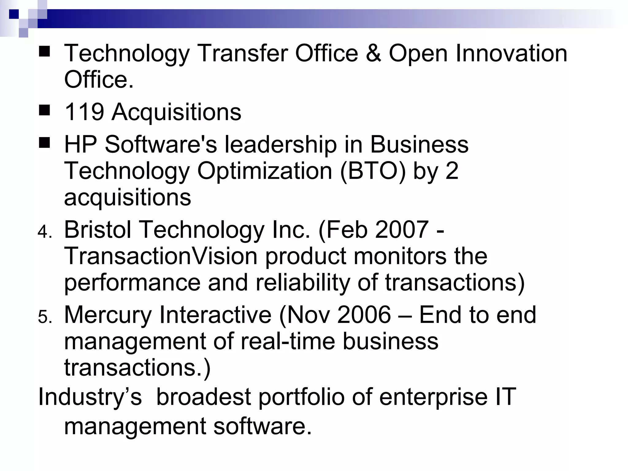 Technology Transfer Office & Open Innovation Office. 119 Acquisitions HP Software's leadership in Business Technology Optimization (BTO) by 2 acquisitions  Bristol Technology Inc. (Feb 2007 - TransactionVision product monitors the performance and reliability of transactions) Mercury Interactive (Nov 2006 – End to end management of real-time business transactions.) Industry’s  broadest portfolio of enterprise IT management software.  