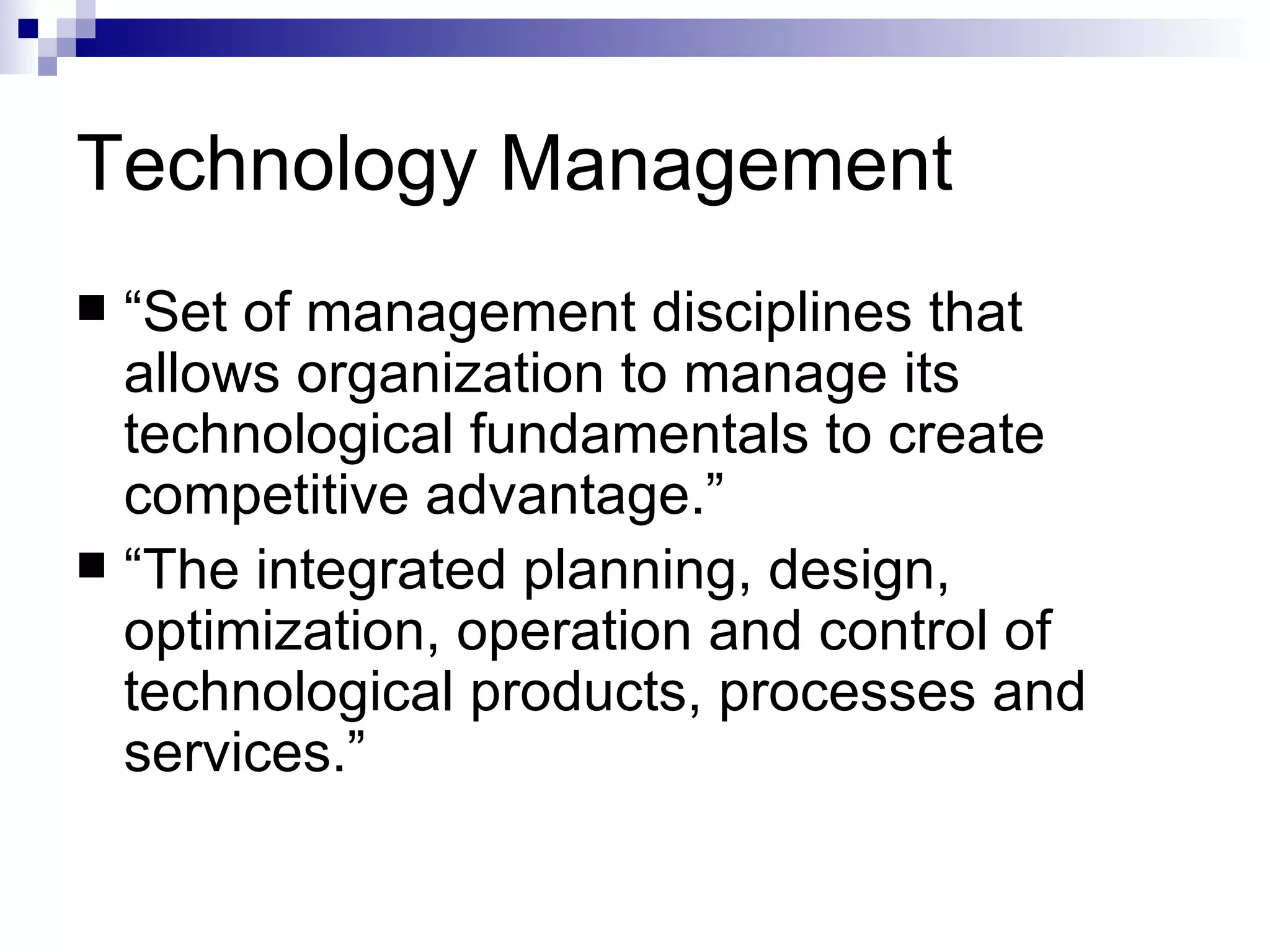Technology Management “Set of management disciplines that allows organization to manage its technological fundamentals to create competitive advantage.” “The integrated planning, design, optimization, operation and control of technological products, processes and services.” 