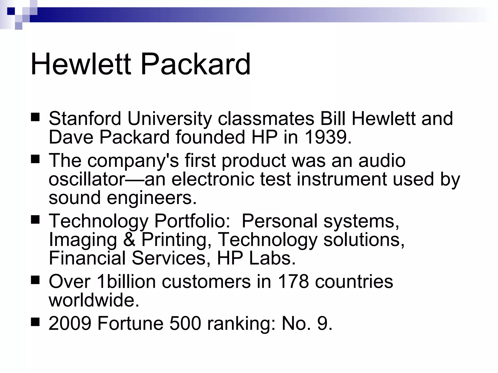 Hewlett Packard Stanford University classmates Bill Hewlett and Dave Packard founded HP in 1939.  The company's first product was an audio oscillator—an electronic test instrument used by sound engineers.  Technology Portfolio:  Personal systems, Imaging & Printing, Technology solutions, Financial Services, HP Labs. Over 1billion customers in 178 countries worldwide. 2009 Fortune 500 ranking: No. 9. 