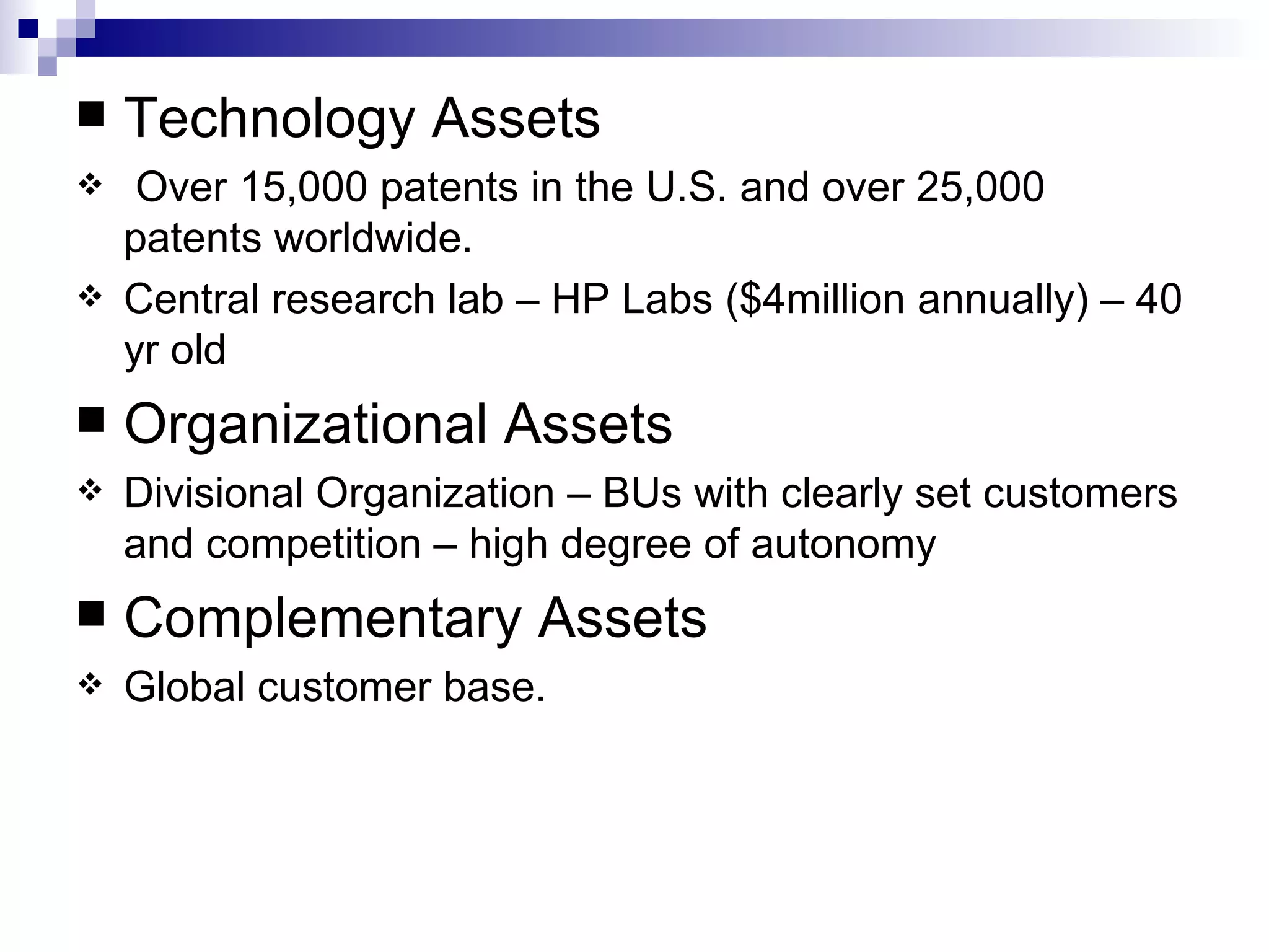 Technology Assets Over 15,000 patents in the U.S. and over 25,000 patents worldwide. Central research lab – HP Labs ($4million annually) – 40 yr old Organizational Assets Divisional Organization – BUs with clearly set customers and competition – high degree of autonomy Complementary Assets Global customer base. 