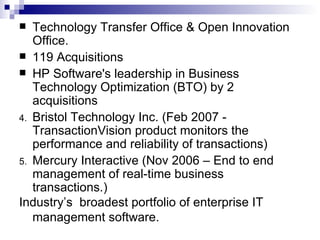 Technology Transfer Office & Open Innovation Office. 119 Acquisitions HP Software's leadership in Business Technology Optimization (BTO) by 2 acquisitions  Bristol Technology Inc. (Feb 2007 - TransactionVision product monitors the performance and reliability of transactions) Mercury Interactive (Nov 2006 – End to end management of real-time business transactions.) Industry’s  broadest portfolio of enterprise IT management software.  