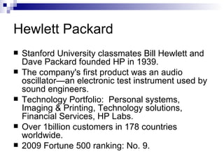 Hewlett Packard Stanford University classmates Bill Hewlett and Dave Packard founded HP in 1939.  The company's first product was an audio oscillator—an electronic test instrument used by sound engineers.  Technology Portfolio:  Personal systems, Imaging & Printing, Technology solutions, Financial Services, HP Labs. Over 1billion customers in 178 countries worldwide. 2009 Fortune 500 ranking: No. 9. 