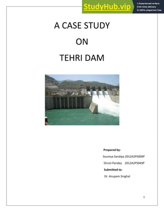 1
A CASE STUDY
ON
TEHRI DAM
Prepared by-
Soumya Sandipa 2012A2PS009P
Shruti Pandey 2012A2PS049P
Submitted to-
Dr. Anupam Singhal
 