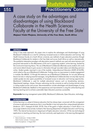 The Independent Journal of Teaching and Learning - Volume 17 (1) / 2022
Formerly The Journal of Independent Teaching and Learning
151
A case study on the advantages and
disadvantages of using Blackboard
Collaborate in the Health Sciences
Faculty at the University of the Free State1
Mojaesi Violet Phejane, University of the Free State, South Africa
Using a case study approach, this paper aims to explore the advantages and disadvantages of using
Blackboard Collaborate as a tool for achieving increased access to Online education and training. The
Health Sciences Faculty at a South African university uses methods of open education practices through
Blackboard Collaborate for students in the Free State and across South Africa as well as internationally.
The qualitative interpretive paradigm with descriptive research methods was used with seven lecturers and
personnel interviewed on the effectiveness of this tool in supporting students’ online learning, backed by
the Constructivist Learning theory. The use of Blackboard Collaborate effectively assists students who work
and cannot attend classes to gain access to information through recorded videos and attending seminars
online. Student grades improved in one of the modules: Interprofessional Education (NVER 4518/IPE),
which relied on the use of Blackboard Collaborate. Findings show an improvement in student engagement
in modules like MBchB_1-5 through the extensive use of Blackboard Collaborate, for not only delivering
lessons but also in relaying essential messages. Using Blackboard Collaborate does not only help improve
student grades but also opens possibilities of increased access to education and training opportunities.
Blackboard Collaborate is used for multiple educational reasons such as broadcasting seminars,
Departmental meetings, classes, ﬁrst-year welcoming into the university as well as hosting tutorials online
in aiding student access and success. Recommendations include advantages and disadvantages of using
Blackboard Collaborate, feedback on the experiences and improvements in using this online teaching and
learning teaching tool to achieve sustainable Open Education practices successfully.1
Keywords: learning management system (LMS), Blackboard Collaborate, Open Education, technology
Online learning is a subset of distance education that has always been concerned with the arrangement
of access to educational experiences that is more ﬂexible in time and space than campus-based education
(Anderson, 2011; Keengwe & Kidd, 2010). One of the goals in higher education in South Africa is to
encourage students to be actively involved in their learning (Department of Higher Education and Training,
1997). The internet has become an integral part of higher education instruction. Of the new technological
applications to teaching and learning, the most commonly used application is the Learning Management
1 Date of submission: 16 March 2020
Date of review outcome: 14 January 2021
Date of acceptance: 13 August 2021
ABSTRACT
Practitioners’ Corner
INTRODUCTION
 