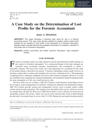 ISSUES IN ACCOUNTING EDUCATION American Accounting Association
Vol. 27, No. 3 DOI: 10.2308/iace-50161
2012
pp. 751–759
A Case Study on the Determination of Lost
Profits for the Forensic Accountant
James A. DiGabriele
ABSTRACT: This paper illustrates a teaching case study for use in a forensic
accounting course. The case study requires students to prepare and/or present their
findings for the valuation of lost profits in the framework of a business interruption.
Readers obtain requisite financial and qualitative information to complete a valuation of
lost profits due to a business interruption.
Keywords: forensic accounting; lost profits; business interruption; sales projection
method.
CASE SUMMARY
F
orensic accounting experts are often utilized to present and defend lost profits damages in
the context of a business interruption.1
In a commercial dispute of this type, damages are
estimated using accounting concepts, measurements, and assumptions to obtain a
reasonable valuation. The focal issue in this case is the preparation of a calculation for the value
of lost profits during a short-term loss period. A business interruption setting usually involves an
insurance contract that is in place and coordinates the recovery a claimant receives. The preparation
is important from a settlement standpoint since this avoids expensive litigation. However, to avoid
any reliability issues regarding the valuation methodology, the calculation should be prepared under
the same assumption as if the case would end up in court.
The facts of the case are as follows: ABC Pest Control is in the business of providing services
for all aspects of pest management in residential, commercial, industrial, and institutional settings.
ABC Pest Control provides general pest management services such as termite control, rodent
control, and real estate inspections. The company owns and utilizes three service vehicles to service
its customer base. On June 20, 2010, one of ABC Pest Control’s service vehicles was involved in an
automobile accident. The service vehicle was out of service from the date of the accident through
the date that it was placed back in service, July 19, 2010. During the one-month downtime period,
James A. DiGabriele is an Associate Professor at Montclair State University.
I thank Richard (Dick) Riley (associate editor) and two anonymous reviewers for their extremely helpful comments and
recommendations.
Published Online: March 2012
1
Business interruption is the loss of profits and the continuation of fixed expenses resulting from an interruption in
commercial activities due to the occurrence of a peril.
751
 
