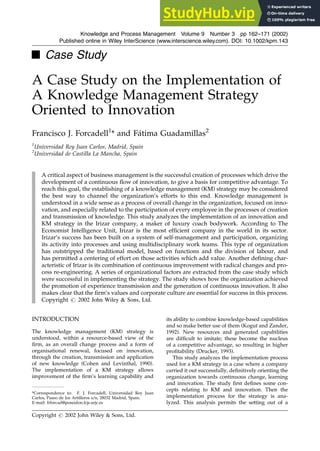 & Case Study
A Case Study on the Implementation of
A Knowledge Management Strategy
Oriented to Innovation
Francisco J. Forcadell1
* and Fátima Guadamillas2
1
Universidad Rey Juan Carlos, Madrid, Spain
2
Universidad de Castilla La Mancha, Spain
A critical aspect of business management is the successful creation of processes which drive the
development of a continuous flow of innovation, to give a basis for competitive advantage. To
reach this goal, the establishing of a knowledge management (KM) strategy may be considered
the best way to channel the organization’s efforts to this end. Knowledge management is
understood in a wide sense as a process of overall change in the organization, focused on inno-
vation, and especially related to the participation of every employee in the processes of creation
and transmission of knowledge. This study analyzes the implementation of an innovation and
KM strategy in the Irizar company, a maker of luxury coach bodywork. According to The
Economist Intelligence Unit, Irizar is the most efficient company in the world in its sector.
Irizar’s success has been built on a system of self-management and participation, organizing
its activity into processes and using multidisciplinary work teams. This type of organization
has outstripped the traditional model, based on functions and the division of labour, and
has permitted a centering of effort on those activities which add value. Another defining char-
acteristic of Irizar is its combination of continuous improvement with radical changes and pro-
cess re-engineering. A series of organizational factors are extracted from the case study which
were successful in implementing the strategy. The study shows how the organization achieved
the promotion of experience transmission and the generation of continuous innovation. It also
makes clear that the firm’s values and corporate culture are essential for success in this process.
Copyright # 2002 John Wiley & Sons, Ltd.
INTRODUCTION
The knowledge management (KM) strategy is
understood, within a resource-based view of the
firm, as an overall change process and a form of
organisational renewal, focused on innovation,
through the creation, transmission and application
of new knowledge (Cohen and Levinthal, 1990).
The implementation of a KM strategy allows
improvement of the firm’s learning capability and
its ability to combine knowledge-based capabilities
and so make better use of them (Kogut and Zander,
1992). New resources and generated capabilities
are difficult to imitate; these become the nucleus
of a competitive advantage, so resulting in higher
profitability (Drucker, 1993).
This study analyzes the implementation process
used for a KM strategy in a case where a company
carried it out successfully, definitively orienting the
organization towards continuous change, learning
and innovation. The study first defines some con-
cepts relating to KM and innovation. Then the
implementation process for the strategy is ana-
lyzed. This analysis permits the setting out of a
Knowledge and Process Management Volume 9 Number 3 pp 162–171 (2002)
Published online in Wiley InterScience (www.interscience.wiley.com). DOI: 10.1002/kpm.143
Copyright # 2002 John Wiley & Sons, Ltd.
*Correspondence to: F. J. Forcadell, Universidad Rey Juan
Carlos, Paseo de los Artilleros s/n, 28032 Madrid, Spain.
E-mail: frforcad@poseidon.fcjs.urjc.es
 