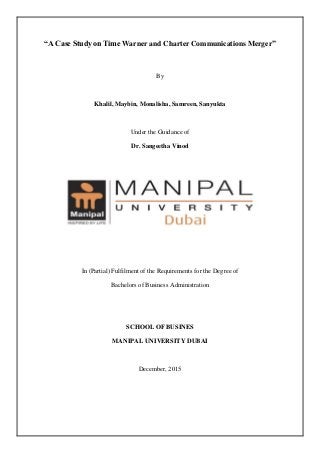 “A Case Study on Time Warner and Charter Communications Merger”
By
Khalil, Maybin, Monalisha, Samreen, Sanyukta
Under the Guidance of
Dr. Sangeetha Vinod
In (Partial) Fulfilment of the Requirements for the Degree of
Bachelors of Business Administration
SCHOOL OF BUSINES
MANIPAL UNIVERSITY DUBAI
December, 2015
 