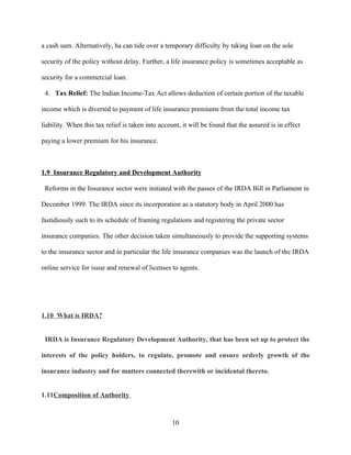 a cash sum. Alternatively, ha can tide over a temporary difficulty by taking loan on the sole

security of the policy without delay. Further, a life insurance policy is sometimes acceptable as

security for a commercial loan.

 4. Tax Relief: The Indian Income-Tax Act allows deduction of certain portion of the taxable

income which is diverted to payment of life insurance premiums from the total income tax

liability. When this tax relief is taken into account, it will be found that the assured is in effect

paying a lower premium for his insurance.



1.9 Insurance Regulatory and Development Authority

 Reforms in the Insurance sector were initiated with the passes of the IRDA Bill in Parliament in

December 1999. The IRDA since its incorporation as a statutory body in April 2000 has

fastidiously such to its schedule of framing regulations and registering the private sector

insurance companies. The other decision taken simultaneously to provide the supporting systems

to the insurance sector and in particular the life insurance companies was the launch of the IRDA

online service for issue and renewal of licenses to agents.




1.10 What is IRDA?


 IRDA is Insurance Regulatory Development Authority, that has been set up to protect the

interests of the policy holders, to regulate, promote and ensure orderly growth of the

insurance industry and for matters connected therewith or incidental thereto.


1.11Composition of Authority



                                                   10
 