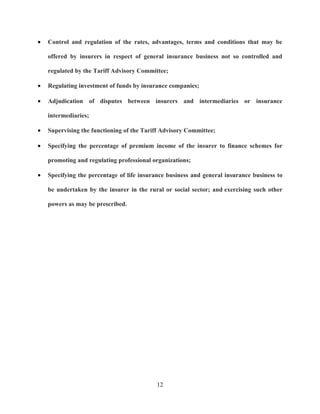 •   Control and regulation of the rates, advantages, terms and conditions that may be

    offered by insurers in respect of general insurance business not so controlled and

    regulated by the Tariff Advisory Committee;

•   Regulating investment of funds by insurance companies;

•   Adjudication of disputes between insurers and intermediaries or insurance

    intermediaries;

•   Supervising the functioning of the Tariff Advisory Committee;

•   Specifying the percentage of premium income of the insurer to finance schemes for

    promoting and regulating professional organizations;

•   Specifying the percentage of life insurance business and general insurance business to

    be undertaken by the insurer in the rural or social sector; and exercising such other

    powers as may be prescribed.




                                           12
 