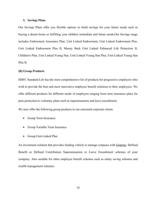 3. Savings Plans

Our Savings Plans offer you flexible options to build savings for your future needs such as

buying a dream home or fulfilling your children immediate and future needs.Our Savings range

includes Endowment Assurance Plan, Unit Linked Endowment, Unit Linked Endowment Plus,

Unit Linked Endowment Plus II, Money Back Unit Linked Enhanced Life Protection II,

Children's Plan, Unit Linked Young Star, Unit Linked Young Star Plus, Unit Linked Young Star

Plus II.

(B) Group Products

HDFC Standard Life has the most comprehensive list of products for progressive employers who

wish to provide the best and most innovative employee benefit solutions to their employees. We

offer different products for different needs of employers ranging from term insurance plans for

pure protection to voluntary plans such as superannuation and leave encashment.

We now offer the following group products to our esteemed corporate clients

    •      Group Term Insurance

    •      Group Variable Term Insurance

    •      Group Unit-Linked Plan

An investment solution that provides funding vehicle to manage corpuses with Gratuity, Defined

Benefit or Defined Contribution Superannuation or Leave Encashment schemes of your

company. Also suitable for other employee benefit schemes such as salary saving schemes and

wealth management schemes.




                                              18
 