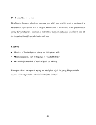 Development insurance plan

Development Insurance plan is an insurance plan which provides life cover to members of a

Development Agency for a term of one year. On the death of any member of the group insured

during the year of cover, a lump sum is paid to those member beneficiaries to help meet some of

the immediate financial needs following their loss.




Eligibility

•   Members of the development agency and their spouses with:

•   Minimum age at the start of the policy 18 years last birthday

•   Maximum age at the start of policy 50 years last birthday



Employees of the Development Agency are not eligible to join the group. The group to be

covered is only eligible if it contains more than 500 members.




                                                19
 