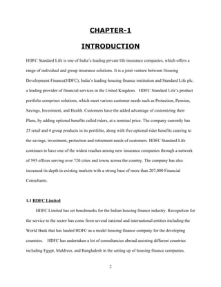 CHAPTER-1

                                 INTRODUCTION

HDFC Standard Life is one of India’s leading private life insurance companies, which offers a

range of individual and group insurance solutions. It is a joint venture between Housing

Development Finance(HDFC), India’s leading housing finance institution and Standard Life plc,

a leading provider of financial services in the United Kingdom. HDFC Standard Life’s product

portfolio comprises solutions, which meet various customer needs such as Protection, Pension,

Savings, Investment, and Health. Customers have the added advantage of customizing their

Plans, by adding optional benefits called riders, at a nominal price. The company currently has

25 retail and 4 group products in its portfolio, along with five optional rider benefits catering to

the savings, investment, protection and retirement needs of customers. HDFC Standard Life

continues to have one of the widest reaches among new insurance companies through a network

of 595 offices serving over 720 cities and towns across the country. The company has also

increased its depth in existing markets with a strong base of more than 207,000 Financial

Consultants.



1.1 HDFC Limited

     HDFC Limited has set benchmarks for the Indian housing finance industry. Recognition for

the service to the sector has come from several national and international entities including the

World Bank that has lauded HDFC as a model housing finance company for the developing

countries.   HDFC has undertaken a lot of consultancies abroad assisting different countries

including Egypt, Maldives, and Bangladesh in the setting up of housing finance companies.


                                                  2
 