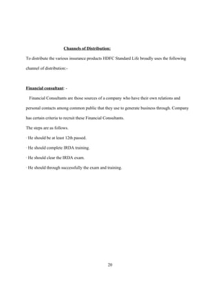 Channels of Distribution:

To distribute the various insurance products HDFC Standard Life broadly uses the following

channel of distribution:-



Financial consultant: -

 Financial Consultants are those sources of a company who have their own relations and

personal contacts among common public that they use to generate business through. Company

has certain criteria to recruit these Financial Consultants.

The steps are as follows.

· He should be at least 12th passed.

· He should complete IRDA training.

· He should clear the IRDA exam.

· He should through successfully the exam and training.




                                                  20
 