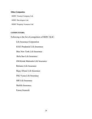 Other Companies:

· HDFC Trustee Company Ltd.

· HDFC Developers Ltd.

· HDFC Property Ventures Ltd.

·

COMPETITORS

Following is the list of competitors of HDFC SLIC:

      Life Insurance Corporation

      ICICI Prudential Life Insurance

      Max New York Life Insurance

       Birla Sun Life Insurance

      OM Kotak Mahindra Life Insurance

      Reliance Life Insurance

      Bajaj Allianz Life Insurance

      ING Vyasa Life Insurance

      SBI Life Insurance

      Metlife Insurance

      Future Generali




                                        24
 