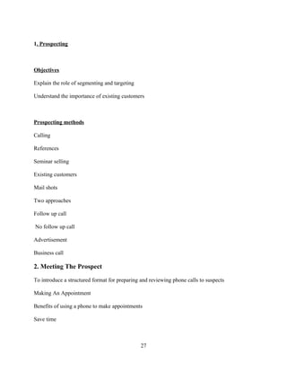 1. Prospecting



Objectives

Explain the role of segmenting and targeting

Understand the importance of existing customers



Prospecting methods

Calling

References

Seminar selling

Existing customers

Mail shots

Two approaches

Follow up call

No follow up call

Advertisement

Business call

2. Meeting The Prospect

To introduce a structured format for preparing and reviewing phone calls to suspects

Making An Appointment

Benefits of using a phone to make appointments

Save time



                                               27
 