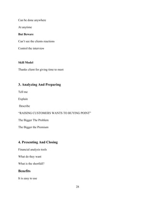 Can be done anywhere

At anytime

But Beware

Can’t see the clients reactions

Control the interview



Skill Model

Thanks client for giving time to meet



3. Analyzing And Preparing

Tell me

Explain

Describe

“RAISING CUSTOMERS WANTS TO BUYING POINT”

The Bigger The Problem

The Bigger the Premium



4. Presenting And Closing

Financial analysis tools

What do they want

What is the shortfall?

Benefits

It is easy to use

                                        28
 