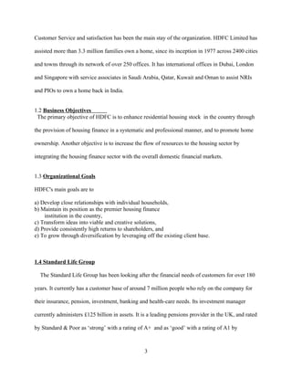 Customer Service and satisfaction has been the main stay of the organization. HDFC Limited has

assisted more than 3.3 million families own a home, since its inception in 1977 across 2400 cities

and towns through its network of over 250 offices. It has international offices in Dubai, London

and Singapore with service associates in Saudi Arabia, Qatar, Kuwait and Oman to assist NRIs

and PIOs to own a home back in India.


1.2 Business Objectives
 The primary objective of HDFC is to enhance residential housing stock in the country through

the provision of housing finance in a systematic and professional manner, and to promote home

ownership. Another objective is to increase the flow of resources to the housing sector by

integrating the housing finance sector with the overall domestic financial markets.


1.3 Organizational Goals

HDFC's main goals are to

a) Develop close relationships with individual households,
b) Maintain its position as the premier housing finance
    institution in the country,
c) Transform ideas into viable and creative solutions,
d) Provide consistently high returns to shareholders, and
e) To grow through diversification by leveraging off the existing client base.



1.4 Standard Life Group

  The Standard Life Group has been looking after the financial needs of customers for over 180

years. It currently has a customer base of around 7 million people who rely on the company for

their insurance, pension, investment, banking and health-care needs. Its investment manager

currently administers £125 billion in assets. It is a leading pensions provider in the UK, and rated

by Standard & Poor as ‘strong’ with a rating of A+ and as ‘good’ with a rating of A1 by



                                                 3
 