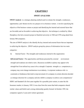 CHAPTER 5

                                      SWOT ANALYSIS

SWOT Analysis is a strategic planning method used to evaluate the strengths ,weaknesses ,

opportunities ,and threats involve in a project or in a business venture . it involve specifying the

objective of the business venture or project and identifying the internal and external factor that

are favorable and un favorable to achieving that objective . the technique is credited by Albert

Humphrey who led a research project at Stanford university in 1960 and 1970 using dated from

fortune 500 companies.

The aim of SWOT analysis is the identify the key internal and external factor that are important

to achieving the objective . SWOT analysis group key pieces of information into two main

categories:

i)      Internal Factor : The strengths and weaknesses internal to the organization


ii)External Factor : The opportunities and threats presented by external        environment

strength and weakness are relative term . Resources available in plenty may appear to be

strength but if not utilized my cease to be a strength. Corporate strength is a competencies, a

company may exert change mechanisms in an industry. A corporate weakness refer to

constraints or hindrances that tend to stop movement of a company in certain direction decided

as strategic direction for a company and also inhibit a company to achieve core competencies’

HDFC and Standard Life first came together for a possible joint venture, to enter the life

Insurance market, in January 1995. It was clear from the outset that both companies shared

similar values and beliefs and a strong relationship quickly formed. In October 1995, the

companies signed a 3-year joint venture agreement.



                                                 31
 
