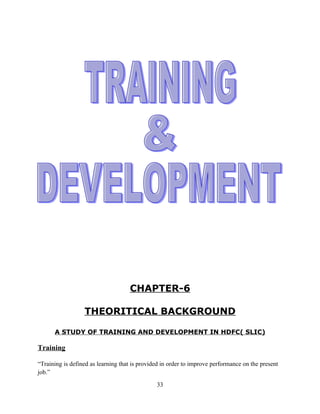 CHAPTER-6

                  THEORITICAL BACKGROUND

      A STUDY OF TRAINING AND DEVELOPMENT IN HDFC( SLIC)

Training

“Training is defined as learning that is provided in order to improve performance on the present
job.”

                                               33
 