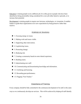 Education is training people to do a different job. It is often given to people who have been
identified as being promotable, being considered for a new job either lateral or upwards, or to
increase their potential.

Development is training people to acquire new horizons, technologies, or viewpoints. It enables
leaders to guide their organizations on to new expectations by being proactive rather than
reactive.



                                    PURPOSE OF TRAINING

    1. Focusing energy on issues.

    2. Making work and issues visible.

    3. Supporting other intervention.

    4. Legitimizing issues.

    5. Promoting change.

    6. Reducing risk.

    7. Creating a community based on some shared experience.

    8. Building teams.

    9. Indoctrinating new staff.

    10. Communicating and disseminating knowledge and information.

    11. Certifying and licensing.

    12. Rewarding past performance.

    13. Flagging "Fast Tracker."



                                  Importance of Training

Every company should be fully committed to the continuous development of its staff, in the same

ways as we continuously develop our services. This will be achieved by helping all staff identify


                                                34
 