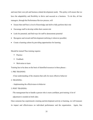 and meet their own job and business related development needs. This policy will ensure that we

have the adaptability and flexibility to thrive and succeed as a business. To do this, all line

managers, through the Performance Review process, will

•    Ensure that staff have a level of knowledge and skill to fully perform their role

•    Encourage staff to develop within their current role

•    Look for potential, and find ways for staff to demonstrate potential

•    Recognize and reward staff development (utilizing it wherever possible)

•    Create a learning culture by providing opportunities for learning



Should be trained Thus training requires

        Practice

        Feedback

        Motivation to learn

Training has to be done on the basis of identified resources in three phases :

1. PRE TRAINING

    -Clear understanding of the situation that calls for more effective behavior

2. TRAINING-

    - Implementing the effectiveness in behavior

3. POST TRAINING-

    -The management has to handle a person who is more confident, post training A lot of

    adjustment is needed on both sides.

Once someone has experienced a training and development activity or learning, we will measure

its impact and effectiveness on individual performance and the organization.             Again, line


                                                   35
 