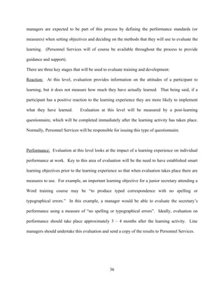 managers are expected to be part of this process by defining the performance standards (or

measures) when setting objectives and deciding on the methods that they will use to evaluate the

learning. (Personnel Services will of course be available throughout the process to provide

guidance and support).

There are three key stages that will be used to evaluate training and development:

Reaction: At this level, evaluation provides information on the attitudes of a participant to

learning, but it does not measure how much they have actually learned. That being said, if a

participant has a positive reaction to the learning experience they are more likely to implement

what they have learned.       Evaluation at this level will be measured by a post-learning

questionnaire, which will be completed immediately after the learning activity has taken place.

Normally, Personnel Services will be responsible for issuing this type of questionnaire.



Performance: Evaluation at this level looks at the impact of a learning experience on individual

performance at work. Key to this area of evaluation will be the need to have established smart

learning objectives prior to the learning experience so that when evaluation takes place there are

measures to use. For example, an important learning objective for a junior secretary attending a

Word training course may be “to produce typed correspondence with no spelling or

typographical errors.” In this example, a manager would be able to evaluate the secretary’s

performance using a measure of “no spelling or typographical errors”. Ideally, evaluation on

performance should take place approximately 3 – 4 months after the learning activity. Line

managers should undertake this evaluation and send a copy of the results to Personnel Services.




                                               36
 