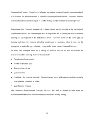 Organizational impact: At this level evaluation assesses the impact of learning on organizational

effectiveness, and whether or not it is cost-effective in organizational terms. Personnel Services

will undertake this evaluation as part of a wider training and development evaluation process.



In summary then, Personnel Services will evaluate training and development at the reaction and

organizational levels, and line managers will be responsible for evaluating the effectiveness of

training and development at the performance level. However, there will be some types of

learning activities, for example attending conferences or seminars, where it may not be

appropriate to undertake any evaluation. If any doubt, please contact Personnel Services.

To assist line managers, there are a variety of methods that can be used to measure the

effectiveness of the learning. Some of these include:

•   Participant self-assessment

•   Written or practical tests

•   Structured interviews

•   Questionnaires

•   Feedback – for example, internally from colleagues, peers, and managers and/or externally

    from partners, customers or clients

•   Qualifications obtained

Line managers should contact Personnel Services, who will be pleased to help set-up an

evaluation method to use to measure the effectiveness of a training activity.




                                                37
 