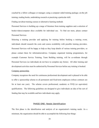 coached by a fellow colleague or manager; using a computer aided training package; on-the job

training; reading books; undertaking research or practicing a particular skill.

Finding out about training courses or alternative learning methods

Personnel Services is building up a range of literature from training suppliers and a selection of

books/videos/computer discs available for individual use. To find out more, please contact

Personnel Services

Selecting a training provider and applying for training before booking a training event,

individuals should research the costs and course availability with possible training providers.

Personnel Services will be happy to help as they keep details of various training providers, so

please contact them for information/advice. Company organized training programmers, for

example Customer Service Training, Team Building training, will be co-ordinate through

Personnel Services (so individuals do not have to complete any forms). All other training and

development activities must be authorized by Personnel Services before any training is booked.

Company sponsorship

Company recognizes the need for continuous professional development and is pleased to be able

to offer a sponsorship scheme to all permanent and fixed-term employees (whose contracts are

for at least one year). The scheme covers professional, academic or NVQ (or equivalent)

qualifications. The following guidelines are designed to give individuals an idea of the sort of

funding that may be available and how individuals may apply.




                            PHASE ONE: Needs Identification

The first phase is the identification and analysis of an organization's training needs. As a

minimum, the organization should be able to accomplish the following four things:

                                                 39
 