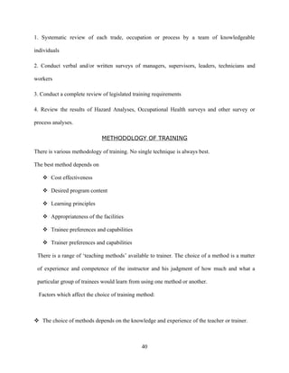 1. Systematic review of each trade, occupation or process by a team of knowledgeable

individuals

2. Conduct verbal and/or written surveys of managers, supervisors, leaders, technicians and

workers

3. Conduct a complete review of legislated training requirements

4. Review the results of Hazard Analyses, Occupational Health surveys and other survey or

process analyses.

                             METHODOLOGY OF TRAINING

There is various methodology of training. No single technique is always best.

The best method depends on

    Cost effectiveness

    Desired program content

    Learning principles

    Appropriateness of the facilities

    Trainee preferences and capabilities

    Trainer preferences and capabilities

 There is a range of ‘teaching methods’ available to trainer. The choice of a method is a matter

 of experience and competence of the instructor and his judgment of how much and what a

 particular group of trainees would learn from using one method or another.

  Factors which affect the choice of training method:



 The choice of methods depends on the knowledge and experience of the teacher or trainer.



                                               40
 