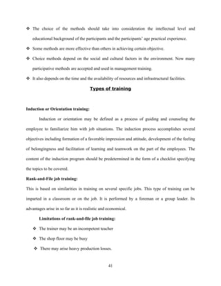  The choice of the methods should take into consideration the intellectual level and

   educational background of the participants and the participants’ age practical experience.

 Some methods are more effective than others in achieving certain objective.

 Choice methods depend on the social and cultural factors in the environment. Now many

   participative methods are accepted and used in management training.

 It also depends on the time and the availability of resources and infrastructural facilities.

                                      Types of training



Induction or Orientation training:

       Induction or orientation may be defined as a process of guiding and counseling the

employee to familiarize him with job situations. The induction process accomplishes several

objectives including formation of a favorable impression and attitude, development of the feeling

of belongingness and facilitation of learning and teamwork on the part of the employees. The

content of the induction program should be predetermined in the form of a checklist specifying

the topics to be covered.

Rank-and-File job training:

This is based on similarities in training on several specific jobs. This type of training can be

imparted in a classroom or on the job. It is performed by a foreman or a group leader. Its

advantages arise in so far as it is realistic and economical.

       Limitations of rank-and-file job training:

    The trainer may be an incompetent teacher

    The shop floor may be busy

     There may arise heavy production losses.


                                                  41
 