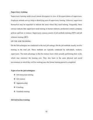 Supervisory training:

Supervisory training needs reveal utmost divergence in view of divergent duties of supervisors.

Employee attitude surveys help in identifying area of supervisory training. Likewise, supervisors

themselves may be requested to indicate the areas where they need training. Frequently, these

surveys indicate that supervisors need training in human relations, production control, company

policies and how to instruct. Supervisory courses consist of job methods training (JMT) and job

relations training (JRT).

ON THE JOB TRAINING:

On the fob techniques are conducted in the real job settings. On the job methods usually involve

training in the total job. These methods are typically conducted by individuals, workers,

supervisors. The main advantage is that the trainees learn while actually performing their work,

which may minimize the training cost. They also learn in the same physical and social

environment in which they will be working once the formal training period is completed.



Types of on the job techniques:

    Job instruction training

    Job rotation

    Apprenticeship

    Coaching

    Vestibule training



Job instruction training:




                                               42
 