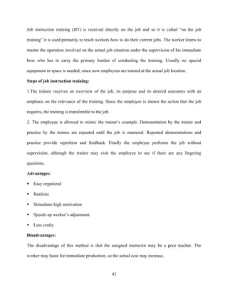 Job instruction training (JIT) is received directly on the job and so it is called “on the job

training” it is used primarily to teach workers how to do their current jobs. The worker learns to

master the operation involved on the actual job situation under the supervision of his immediate

boss who has to carry the primary burden of conducting the training. Usually no special

equipment or space is needed, since now employees are trained at the actual job location.

Steps of job instruction training:

1.The trainee receives an overview of the job, its purpose and its desired outcomes with an

emphasis on the relevance of the training. Since the employee is shown the action that the job

requires, the training is transferable to the job.

2. The employee is allowed to mimic the trainer’s example. Demonstration by the trainer and

practice by the trainee are repeated until the job is mastered. Repeated demonstrations and

practice provide repetition and feedback. Finally the employee performs the job without

supervision, although the trainer may visit the employee to see if there are any lingering

questions.

Advantages:

   Easy organized

   Realistic

   Stimulates high motivation

   Speeds up worker’s adjustment

   Less costly

Disadvantages:

The disadvantage of this method is that the assigned instructor may be a poor teacher. The

worker may haste for immediate production, so the actual cost may increase.



                                                     43
 