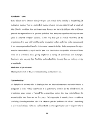 JOB ROTATION:

Some trainers move a trainee from job to job. Each worker move normally is preceded by job

instruction training. This is a method of training wherein workers rotate through a variety of

jobs. Thereby providing them a wide exposure. Trainees are placed in different jobs in different

parts of the organization for a specified period of time. They may spend several days or even

years in different company locations. In this way they get an overall perspective of the

organization. It is used with both blue-collar production workers and white collar managers and

it has many organizational benefits. Job rotation creates flexibility, during manpower shortages,

workers have the skills to step in and fill open slots. The method also provides new and different

work on a systematic basis, giving employees a variety of experiences and challenges.

Employees also increase their flexibility and marketability because they can perform a wide

array of tasks.

Limitation of job rotation:

The major drawback of this, it is time consuming and expensive too.



Apprenticeship:

An apprentice is a worker who is learning a trade but who has not reached the state where he is

competent to work without supervision. It is particularly common in the skilled trades. In

organization a new worker is “tutored” by an established worker for a long period of time. An

apprenticeship lasts from two to five years. Each apprentice is usually given a workbook

consisting of reading materials, tests to be taken and practice problem to be solved. This training

is used in such trades, crafts and technical fields in which proficiency can be acquired after a



                                                44
 