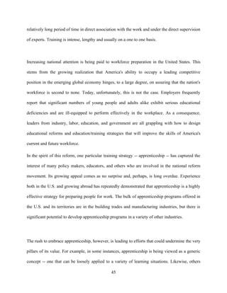 relatively long period of time in direct association with the work and under the direct supervision

of experts. Training is intense, lengthy and usually on a one to one basis.




Increasing national attention is being paid to workforce preparation in the United States. This

stems from the growing realization that America's ability to occupy a leading competitive

position in the emerging global economy hinges, to a large degree, on assuring that the nation's

workforce is second to none. Today, unfortunately, this is not the case. Employers frequently

report that significant numbers of young people and adults alike exhibit serious educational

deficiencies and are ill-equipped to perform effectively in the workplace. As a consequence,

leaders from industry, labor, education, and government are all grappling with how to design

educational reforms and education/training strategies that will improve the skills of America's

current and future workforce.

In the spirit of this reform, one particular training strategy -- apprenticeship -- has captured the

interest of many policy makers, educators, and others who are involved in the national reform

movement. Its growing appeal comes as no surprise and, perhaps, is long overdue. Experience

both in the U.S. and growing abroad has repeatedly demonstrated that apprenticeship is a highly

effective strategy for preparing people for work. The bulk of apprenticeship programs offered in

the U.S. and its territories are in the building trades and manufacturing industries, but there is

significant potential to develop apprenticeship programs in a variety of other industries.




The rush to embrace apprenticeship, however, is leading to efforts that could undermine the very

pillars of its value. For example, in some instances, apprenticeship is being viewed as a generic

concept -- one that can be loosely applied to a variety of learning situations. Likewise, others

                                                45
 
