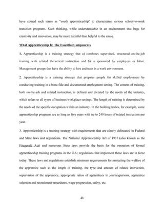 have coined such terms as "youth apprenticeship" to characterize various school-to-work

transition programs. Such thinking, while understandable in an environment that begs for

creativity and innovation, may be more harmful than helpful to the cause.

What Apprenticeship Is: The Essential Components

1. Apprenticeship is a training strategy that a) combines supervised, structured on-the-job

training with related theoretical instruction and b) is sponsored by employers or labor.

Management groups that have the ability to hire and train in a work environment.

2. Apprenticeship is a training strategy that prepares people for skilled employment by

conducting training in a bona fide and documented employment setting. The content of training,

both on-the-job and related instruction, is defined and dictated by the needs of the industry,

which refers to all types of business/workplace settings. The length of training is determined by

the needs of the specific occupation within an industry. In the building trades, for example, some

apprenticeship programs are as long as five years with up to 240 hours of related instruction per

year.

3. Apprenticeship is a training strategy with requirements that are clearly delineated in Federal

and State laws and regulations. The National Apprenticeship Act of 1937 (also known as the

Fitzgerald Act) and numerous State laws provide the basis for the operation of formal

apprenticeship training programs in the U.S.; regulations that implement these laws are in force

today. These laws and regulations establish minimum requirements for protecting the welfare of

the apprentice such as the length of training, the type and amount of related instruction,

supervision of the apprentice, appropriate ratios of apprentices to journeypersons, apprentice

selection and recruitment procedures, wage progression, safety, etc.



                                               46
 
